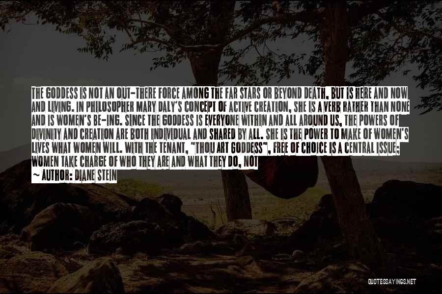 Diane Stein Quotes: The Goddess Is Not An Out-there Force Among The Far Stars Or Beyond Death, But Is Here And Now And
