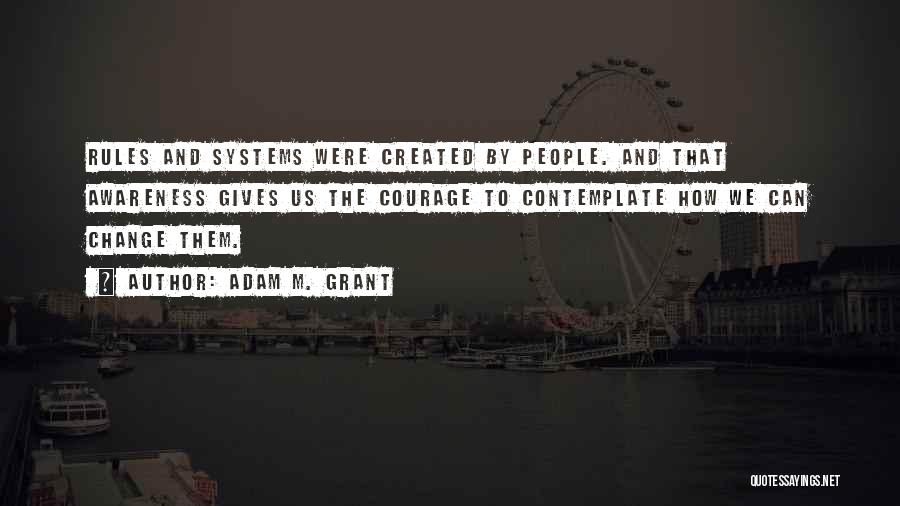 Adam M. Grant Quotes: Rules And Systems Were Created By People. And That Awareness Gives Us The Courage To Contemplate How We Can Change