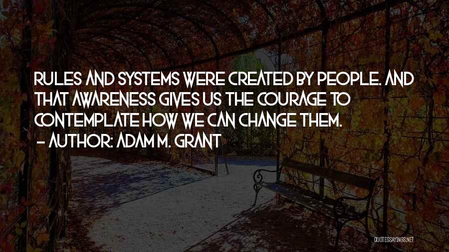 Adam M. Grant Quotes: Rules And Systems Were Created By People. And That Awareness Gives Us The Courage To Contemplate How We Can Change