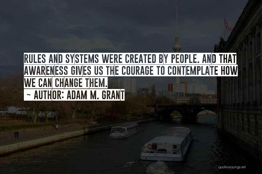 Adam M. Grant Quotes: Rules And Systems Were Created By People. And That Awareness Gives Us The Courage To Contemplate How We Can Change