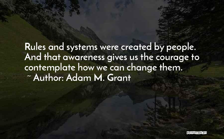 Adam M. Grant Quotes: Rules And Systems Were Created By People. And That Awareness Gives Us The Courage To Contemplate How We Can Change