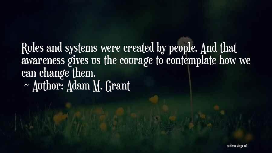 Adam M. Grant Quotes: Rules And Systems Were Created By People. And That Awareness Gives Us The Courage To Contemplate How We Can Change