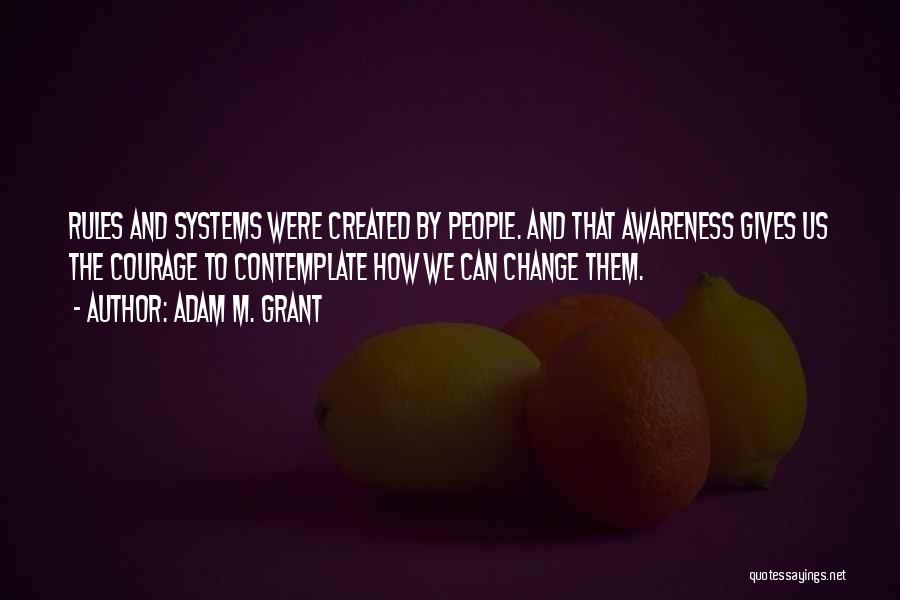 Adam M. Grant Quotes: Rules And Systems Were Created By People. And That Awareness Gives Us The Courage To Contemplate How We Can Change