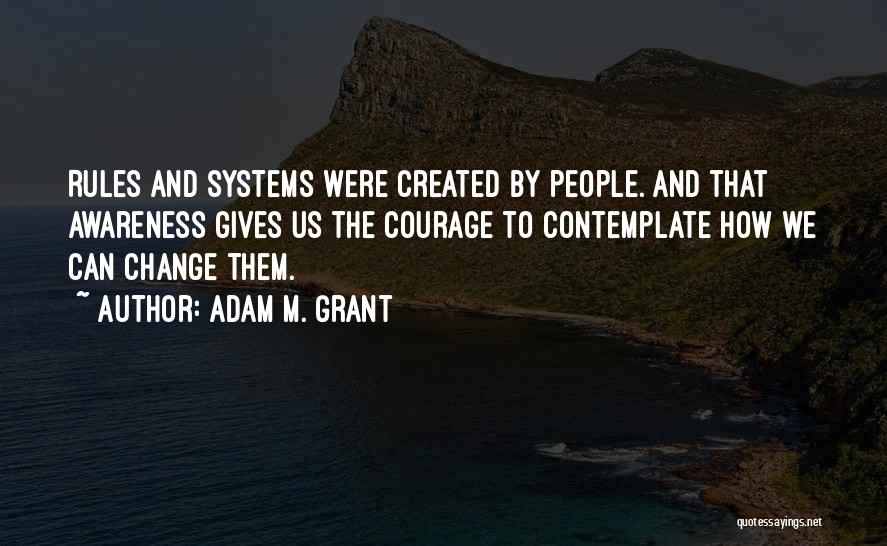 Adam M. Grant Quotes: Rules And Systems Were Created By People. And That Awareness Gives Us The Courage To Contemplate How We Can Change