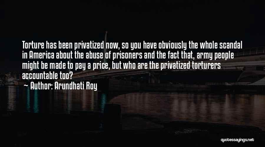 Arundhati Roy Quotes: Torture Has Been Privatized Now, So You Have Obviously The Whole Scandal In America About The Abuse Of Prisoners And