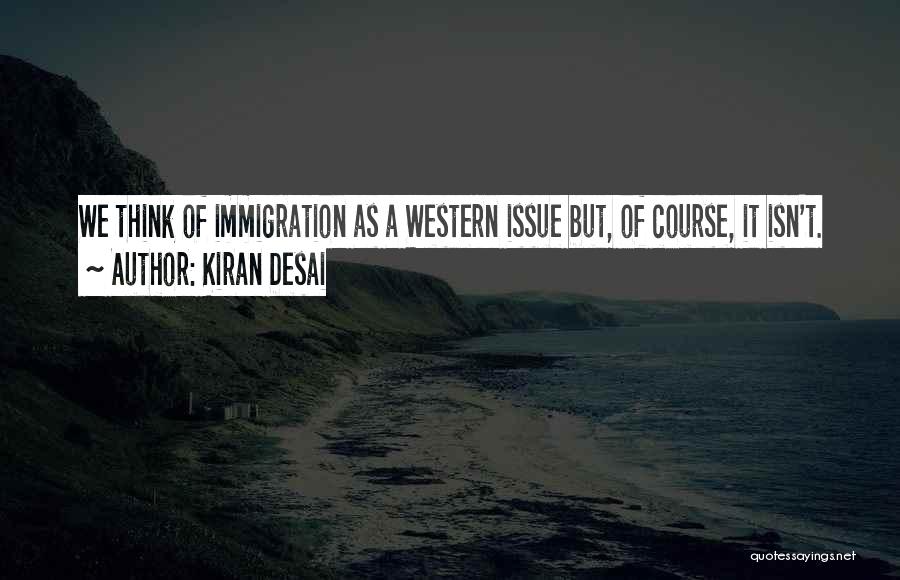 Kiran Desai Quotes: We Think Of Immigration As A Western Issue But, Of Course, It Isn't.