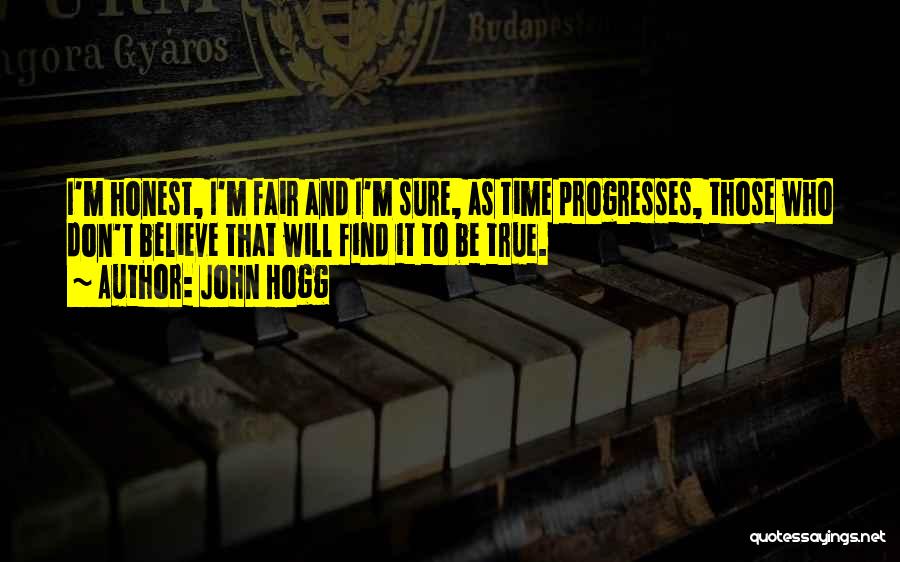 John Hogg Quotes: I'm Honest, I'm Fair And I'm Sure, As Time Progresses, Those Who Don't Believe That Will Find It To Be