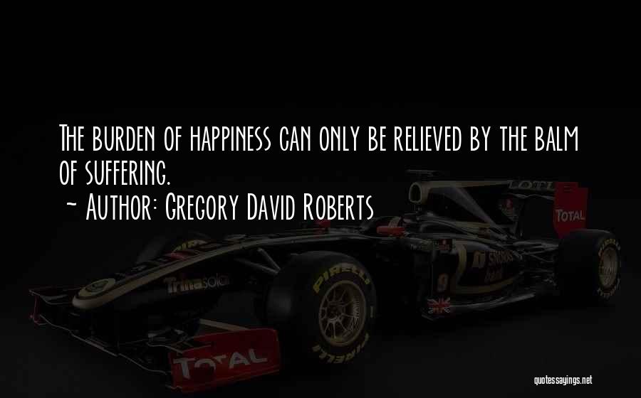 Gregory David Roberts Quotes: The Burden Of Happiness Can Only Be Relieved By The Balm Of Suffering.