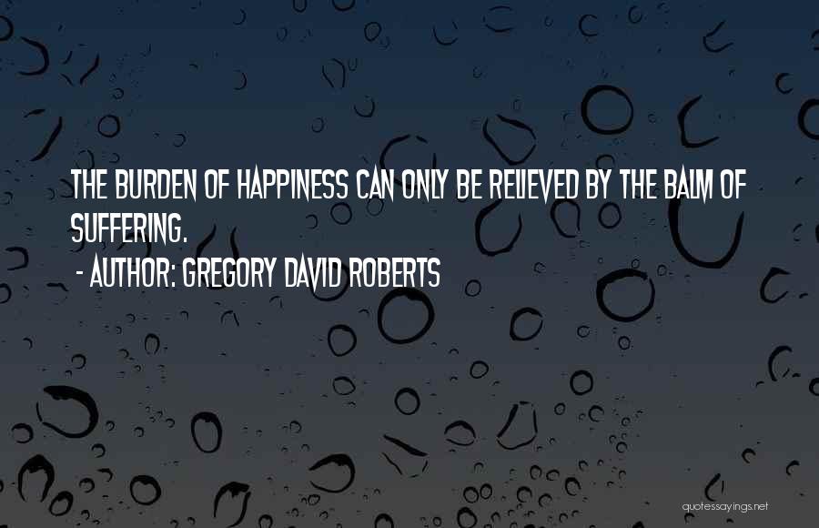 Gregory David Roberts Quotes: The Burden Of Happiness Can Only Be Relieved By The Balm Of Suffering.