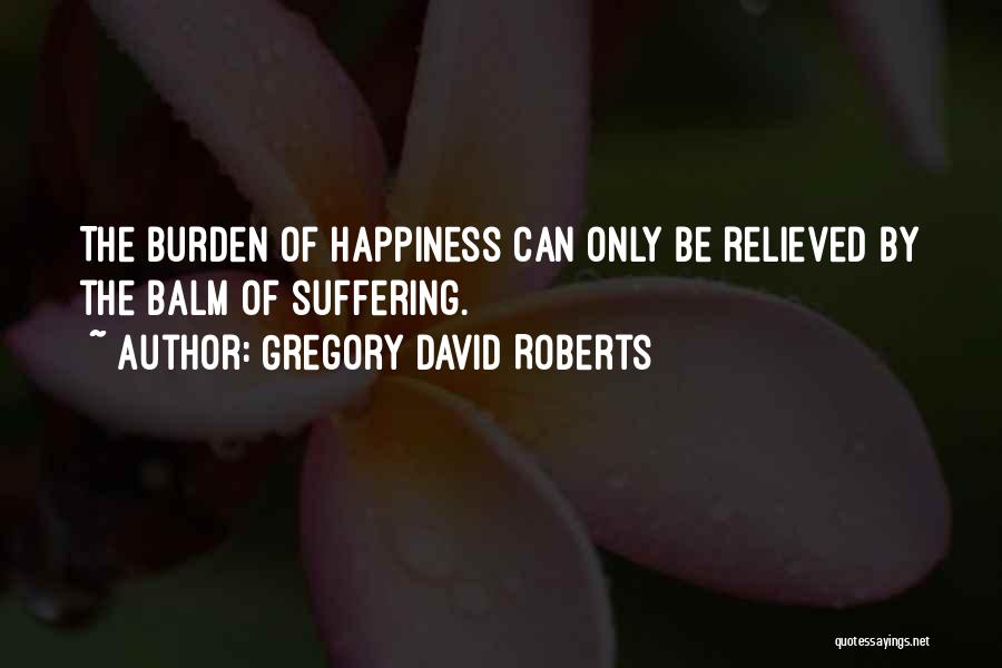 Gregory David Roberts Quotes: The Burden Of Happiness Can Only Be Relieved By The Balm Of Suffering.