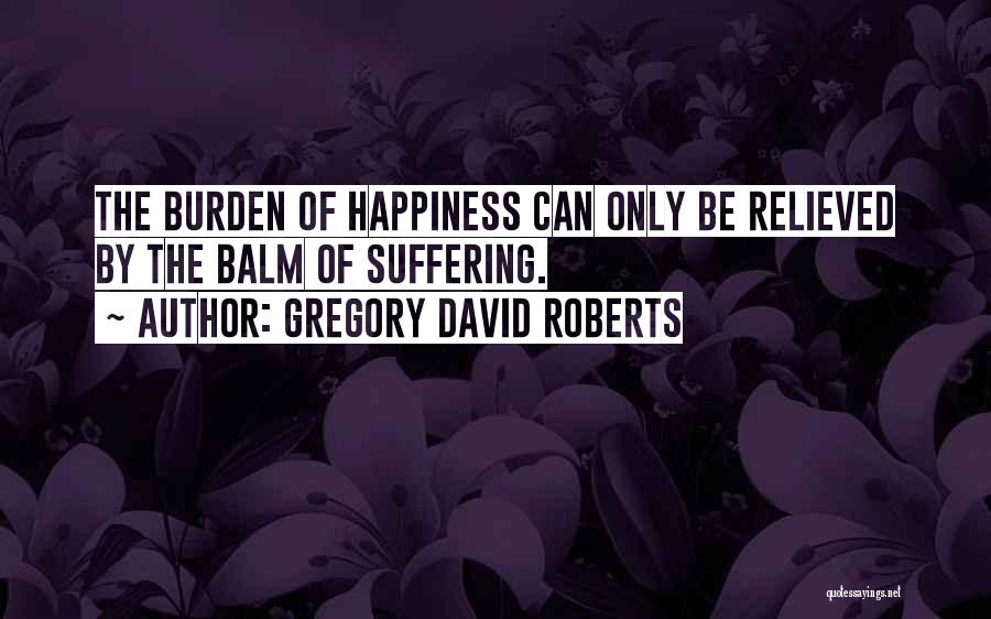 Gregory David Roberts Quotes: The Burden Of Happiness Can Only Be Relieved By The Balm Of Suffering.