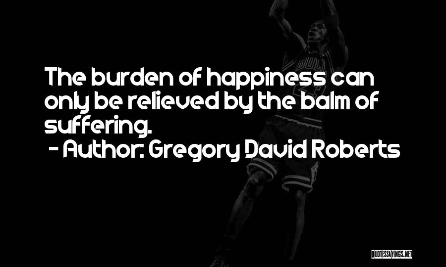 Gregory David Roberts Quotes: The Burden Of Happiness Can Only Be Relieved By The Balm Of Suffering.