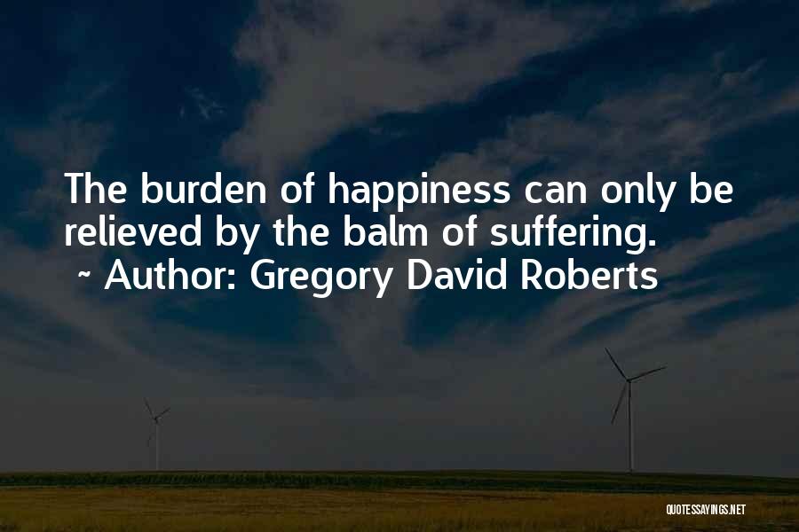 Gregory David Roberts Quotes: The Burden Of Happiness Can Only Be Relieved By The Balm Of Suffering.