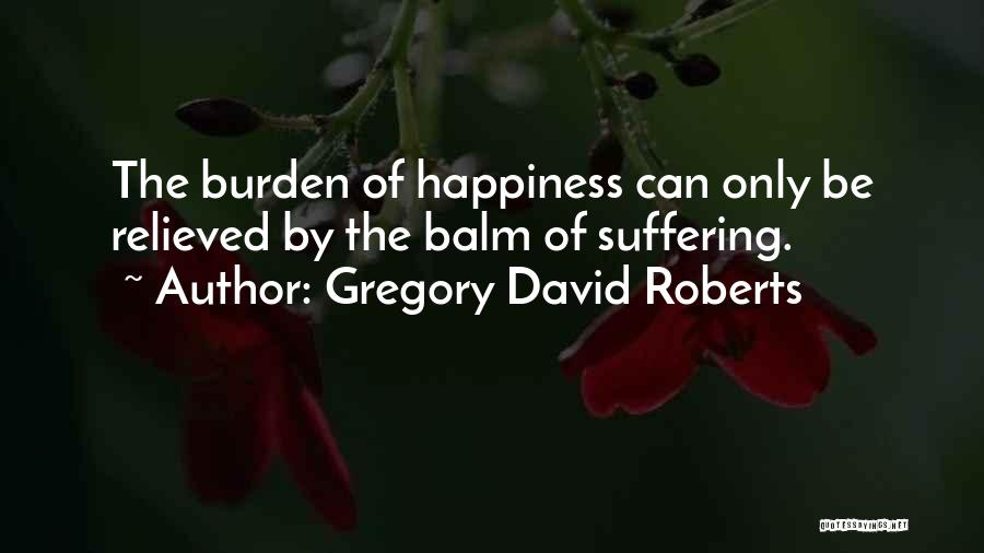 Gregory David Roberts Quotes: The Burden Of Happiness Can Only Be Relieved By The Balm Of Suffering.