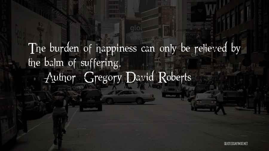 Gregory David Roberts Quotes: The Burden Of Happiness Can Only Be Relieved By The Balm Of Suffering.