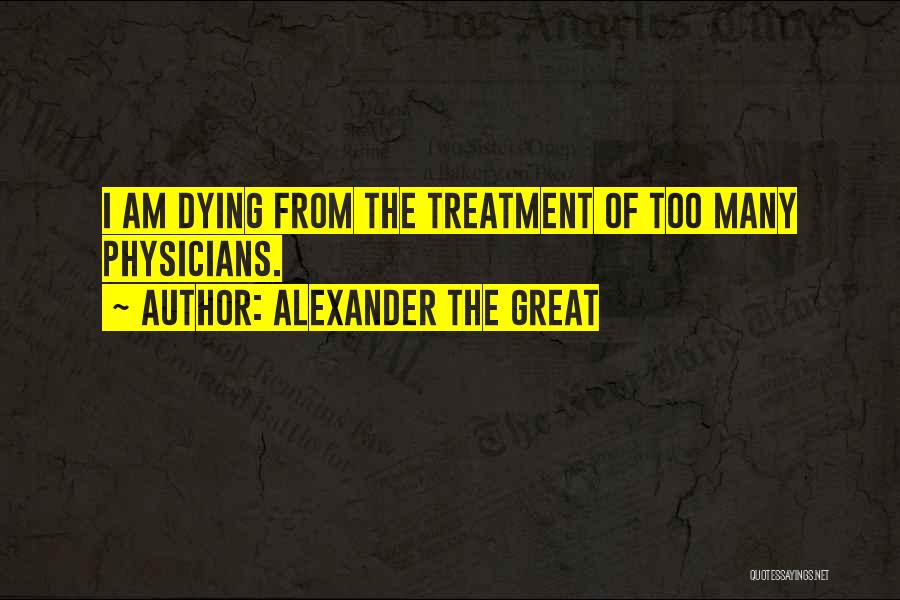 Alexander The Great Quotes: I Am Dying From The Treatment Of Too Many Physicians.