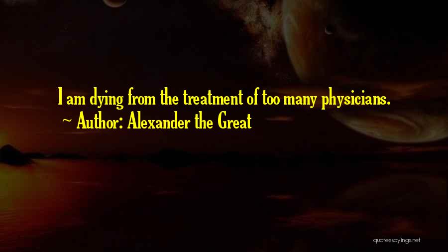 Alexander The Great Quotes: I Am Dying From The Treatment Of Too Many Physicians.