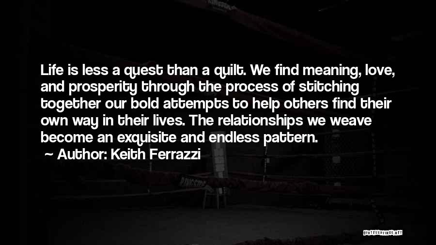 Keith Ferrazzi Quotes: Life Is Less A Quest Than A Quilt. We Find Meaning, Love, And Prosperity Through The Process Of Stitching Together