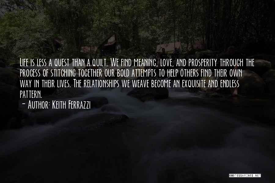 Keith Ferrazzi Quotes: Life Is Less A Quest Than A Quilt. We Find Meaning, Love, And Prosperity Through The Process Of Stitching Together