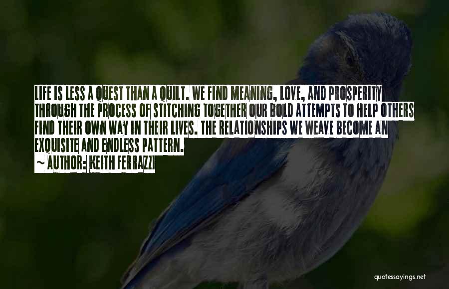 Keith Ferrazzi Quotes: Life Is Less A Quest Than A Quilt. We Find Meaning, Love, And Prosperity Through The Process Of Stitching Together