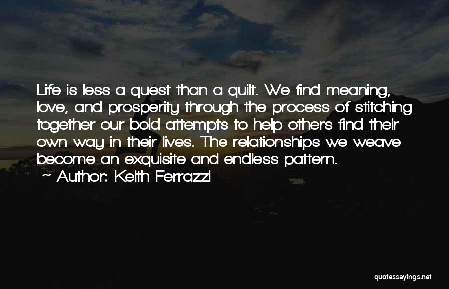 Keith Ferrazzi Quotes: Life Is Less A Quest Than A Quilt. We Find Meaning, Love, And Prosperity Through The Process Of Stitching Together