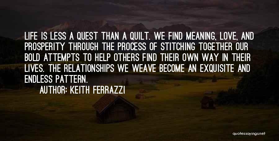 Keith Ferrazzi Quotes: Life Is Less A Quest Than A Quilt. We Find Meaning, Love, And Prosperity Through The Process Of Stitching Together