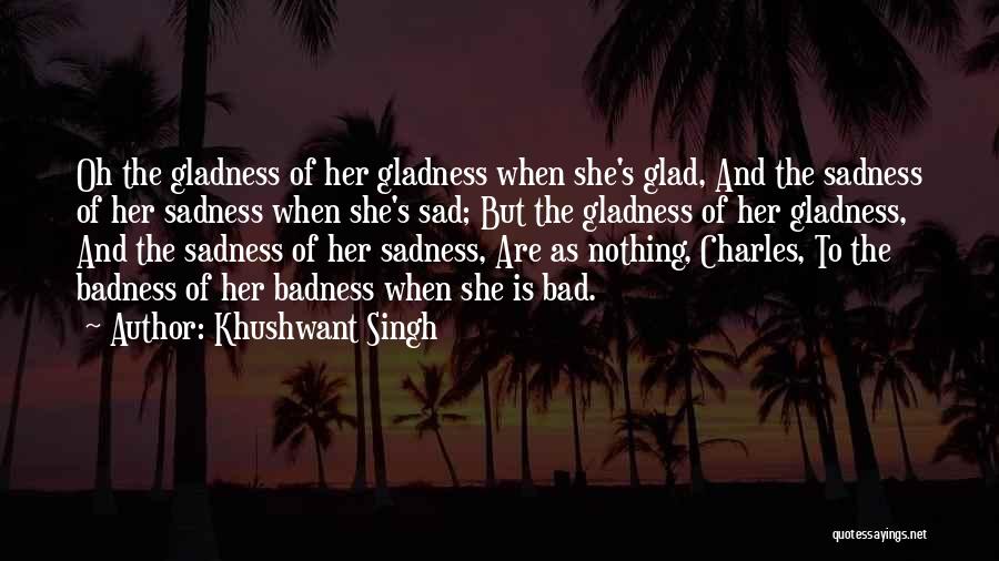 Khushwant Singh Quotes: Oh The Gladness Of Her Gladness When She's Glad, And The Sadness Of Her Sadness When She's Sad; But The