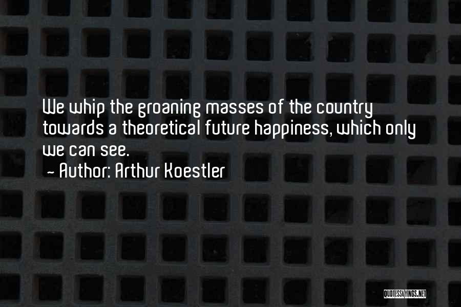 Arthur Koestler Quotes: We Whip The Groaning Masses Of The Country Towards A Theoretical Future Happiness, Which Only We Can See.
