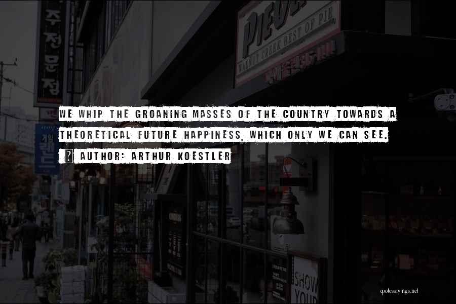 Arthur Koestler Quotes: We Whip The Groaning Masses Of The Country Towards A Theoretical Future Happiness, Which Only We Can See.