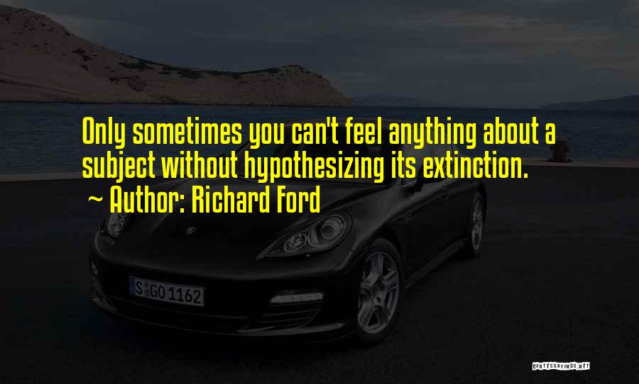 Richard Ford Quotes: Only Sometimes You Can't Feel Anything About A Subject Without Hypothesizing Its Extinction.