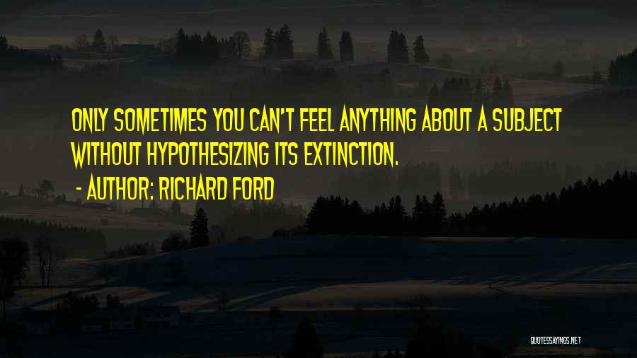 Richard Ford Quotes: Only Sometimes You Can't Feel Anything About A Subject Without Hypothesizing Its Extinction.