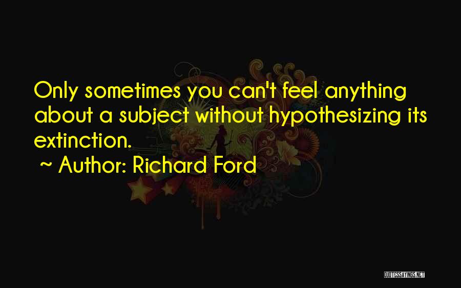 Richard Ford Quotes: Only Sometimes You Can't Feel Anything About A Subject Without Hypothesizing Its Extinction.