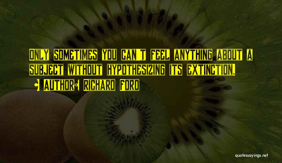 Richard Ford Quotes: Only Sometimes You Can't Feel Anything About A Subject Without Hypothesizing Its Extinction.