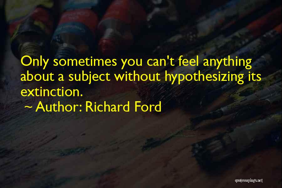 Richard Ford Quotes: Only Sometimes You Can't Feel Anything About A Subject Without Hypothesizing Its Extinction.