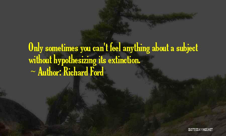 Richard Ford Quotes: Only Sometimes You Can't Feel Anything About A Subject Without Hypothesizing Its Extinction.