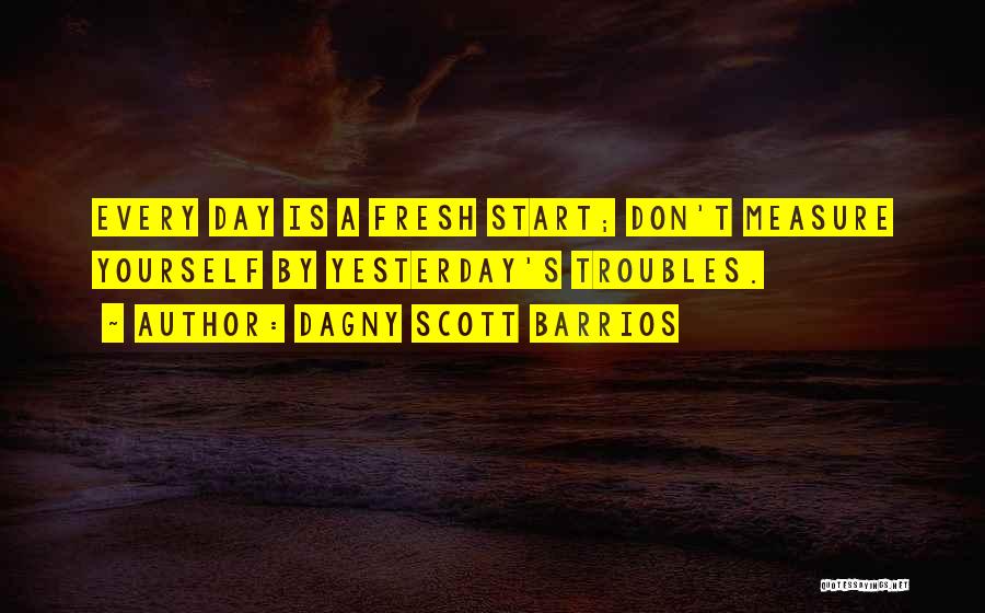 Dagny Scott Barrios Quotes: Every Day Is A Fresh Start; Don't Measure Yourself By Yesterday's Troubles.