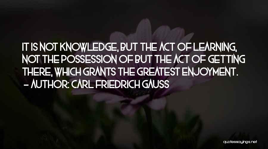 Carl Friedrich Gauss Quotes: It Is Not Knowledge, But The Act Of Learning, Not The Possession Of But The Act Of Getting There, Which