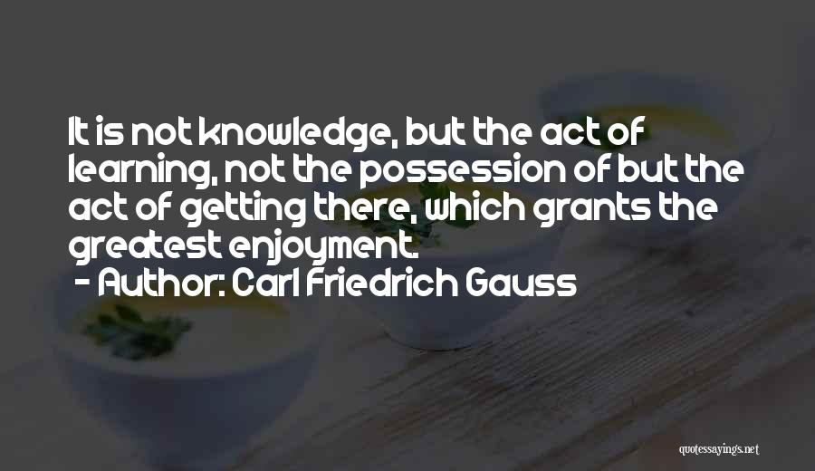 Carl Friedrich Gauss Quotes: It Is Not Knowledge, But The Act Of Learning, Not The Possession Of But The Act Of Getting There, Which