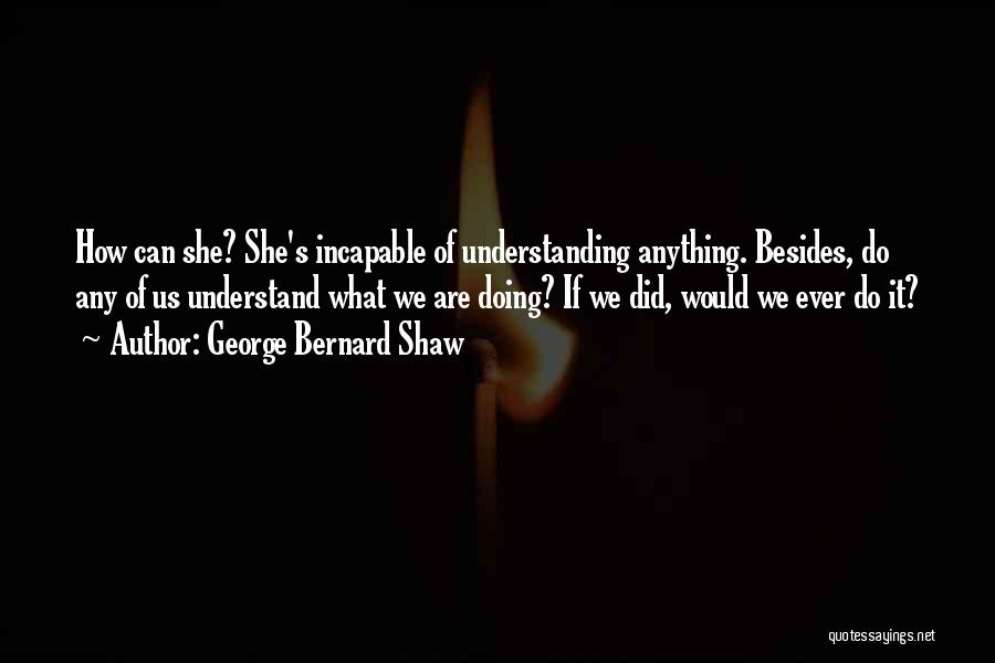 George Bernard Shaw Quotes: How Can She? She's Incapable Of Understanding Anything. Besides, Do Any Of Us Understand What We Are Doing? If We