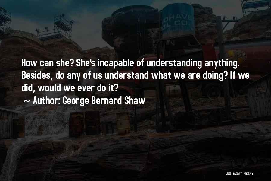 George Bernard Shaw Quotes: How Can She? She's Incapable Of Understanding Anything. Besides, Do Any Of Us Understand What We Are Doing? If We