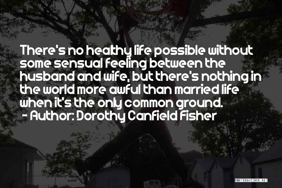 Dorothy Canfield Fisher Quotes: There's No Healthy Life Possible Without Some Sensual Feeling Between The Husband And Wife, But There's Nothing In The World