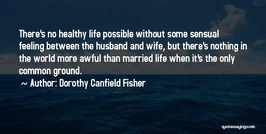 Dorothy Canfield Fisher Quotes: There's No Healthy Life Possible Without Some Sensual Feeling Between The Husband And Wife, But There's Nothing In The World