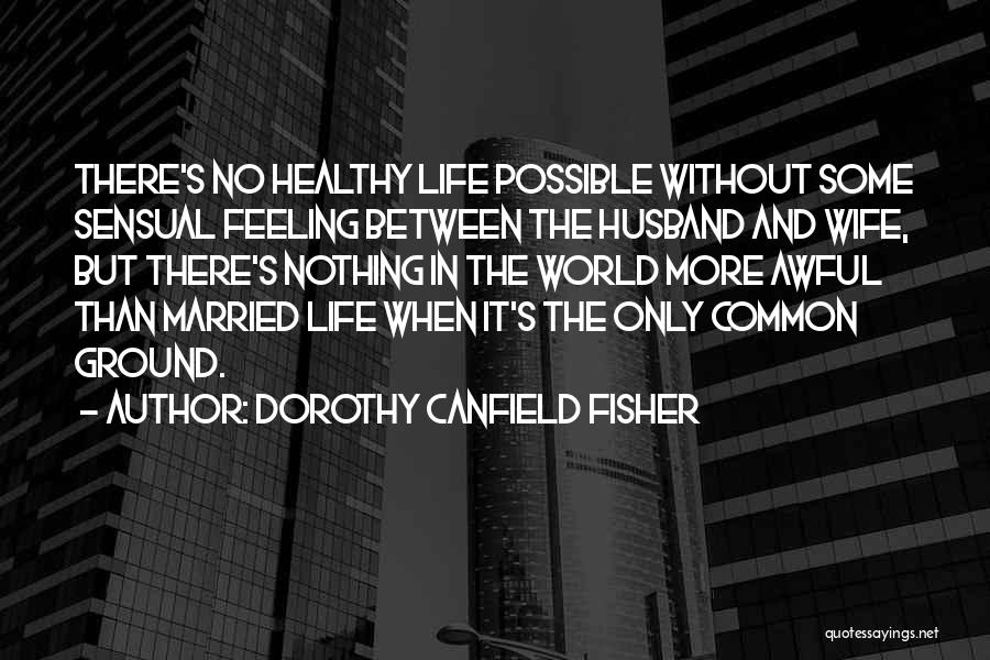 Dorothy Canfield Fisher Quotes: There's No Healthy Life Possible Without Some Sensual Feeling Between The Husband And Wife, But There's Nothing In The World