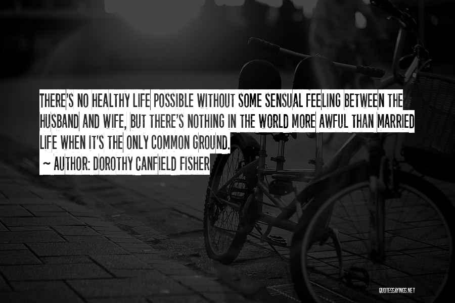 Dorothy Canfield Fisher Quotes: There's No Healthy Life Possible Without Some Sensual Feeling Between The Husband And Wife, But There's Nothing In The World