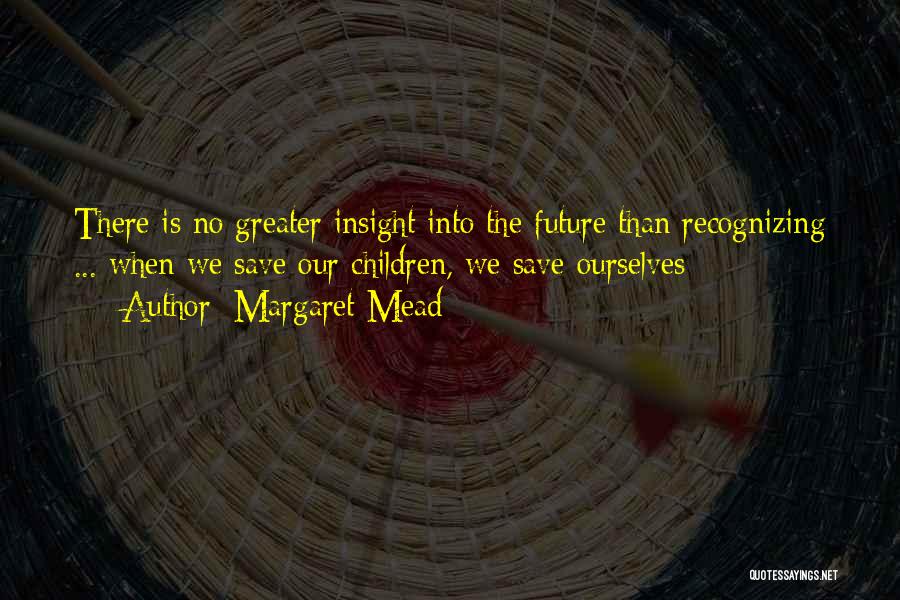 Margaret Mead Quotes: There Is No Greater Insight Into The Future Than Recognizing ... When We Save Our Children, We Save Ourselves