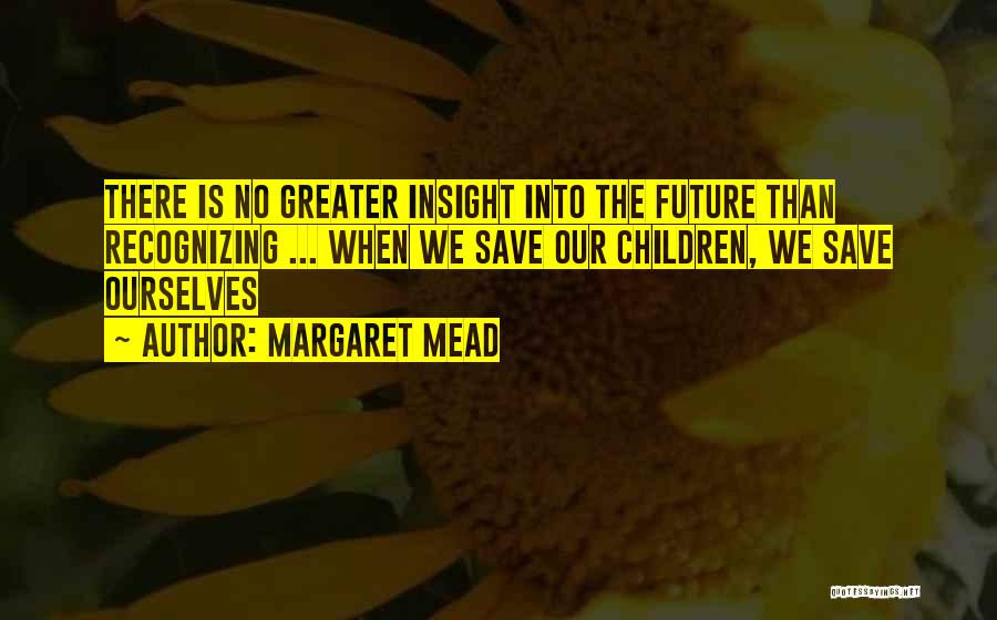 Margaret Mead Quotes: There Is No Greater Insight Into The Future Than Recognizing ... When We Save Our Children, We Save Ourselves