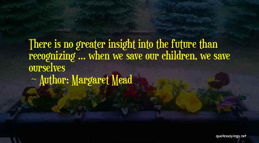 Margaret Mead Quotes: There Is No Greater Insight Into The Future Than Recognizing ... When We Save Our Children, We Save Ourselves