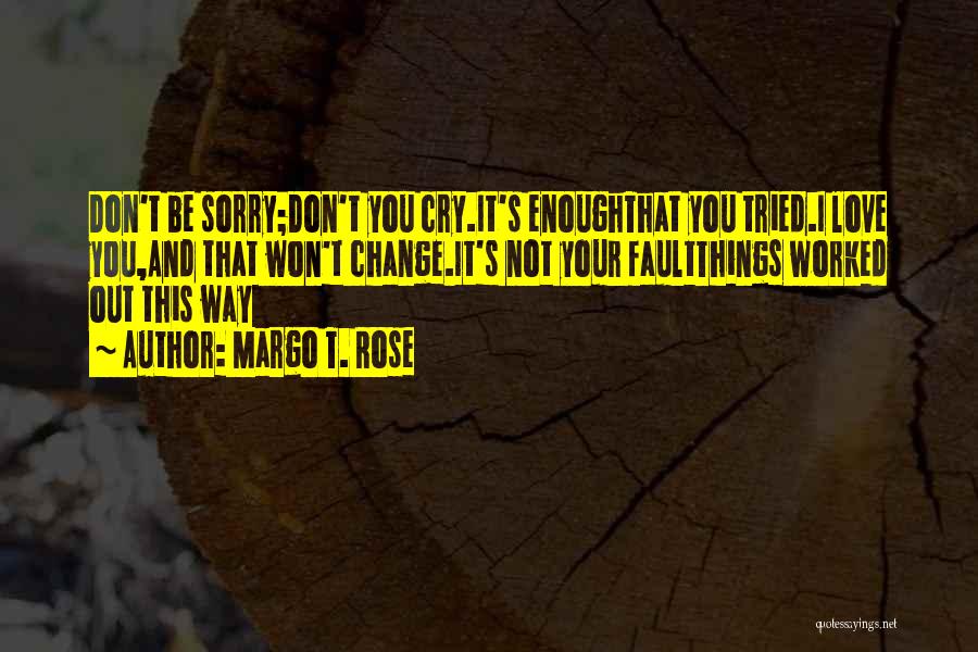 Margo T. Rose Quotes: Don't Be Sorry;don't You Cry.it's Enoughthat You Tried.i Love You,and That Won't Change.it's Not Your Faultthings Worked Out This Way