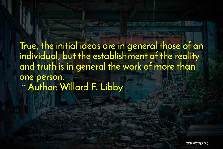 Willard F. Libby Quotes: True, The Initial Ideas Are In General Those Of An Individual, But The Establishment Of The Reality And Truth Is