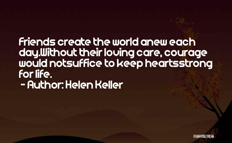 Helen Keller Quotes: Friends Create The World Anew Each Day.without Their Loving Care, Courage Would Notsuffice To Keep Heartsstrong For Life.
